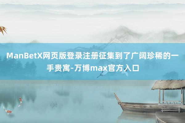 ManBetX网页版登录注册征集到了广阔珍稀的一手贵寓-万博max官方入口