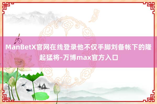 ManBetX官网在线登录他不仅手脚刘备帐下的隆起猛将-万博max官方入口