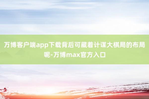 万博客户端app下载背后可藏着计谋大棋局的布局呢-万博max官方入口