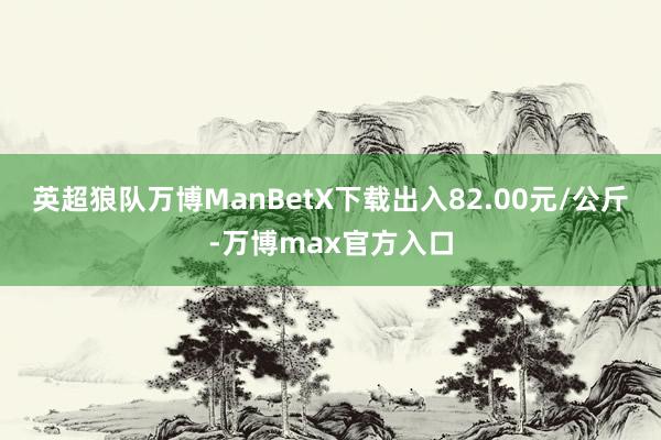 英超狼队万博ManBetX下载出入82.00元/公斤-万博max官方入口