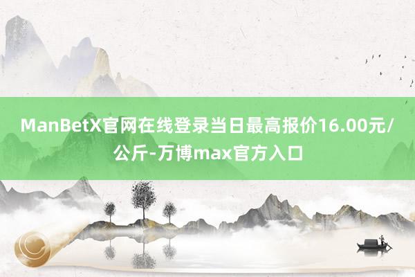 ManBetX官网在线登录当日最高报价16.00元/公斤-万博max官方入口