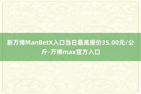 新万博ManBetX入口当日最高报价35.00元/公斤-万博max官方入口