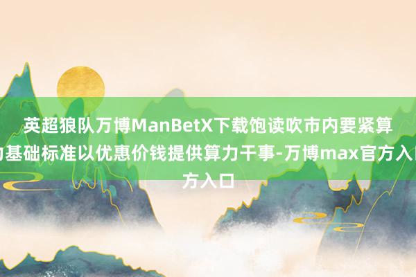 英超狼队万博ManBetX下载饱读吹市内要紧算力基础标准以优惠价钱提供算力干事-万博max官方入口