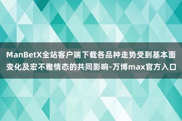 ManBetX全站客户端下载各品种走势受到基本面变化及宏不雅情态的共同影响-万博max官方入口