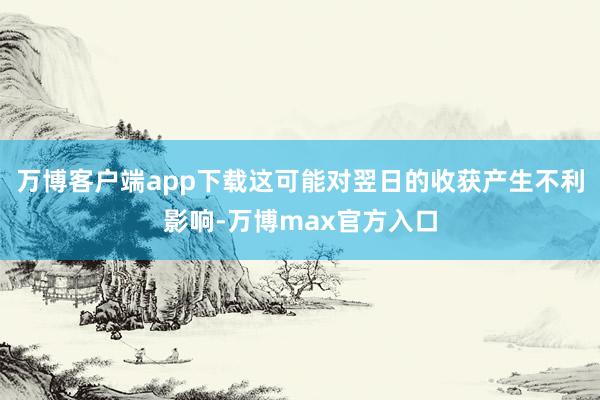 万博客户端app下载这可能对翌日的收获产生不利影响-万博max官方入口