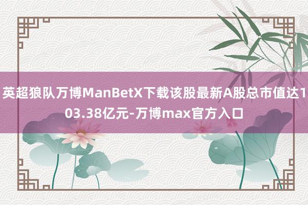 英超狼队万博ManBetX下载该股最新A股总市值达103.38亿元-万博max官方入口