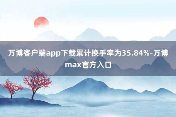 万博客户端app下载累计换手率为35.84%-万博max官方入口