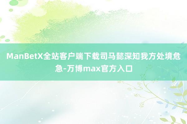 ManBetX全站客户端下载司马懿深知我方处境危急-万博max官方入口