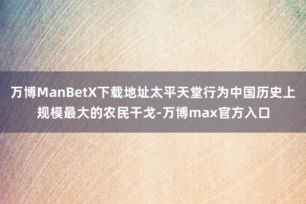万博ManBetX下载地址太平天堂行为中国历史上规模最大的农民干戈-万博max官方入口