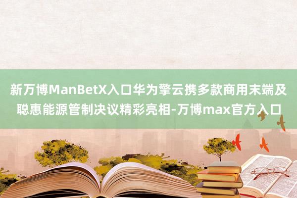 新万博ManBetX入口华为擎云携多款商用末端及聪惠能源管制决议精彩亮相-万博max官方入口