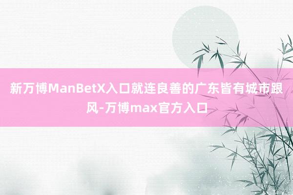 新万博ManBetX入口就连良善的广东皆有城市跟风-万博max官方入口