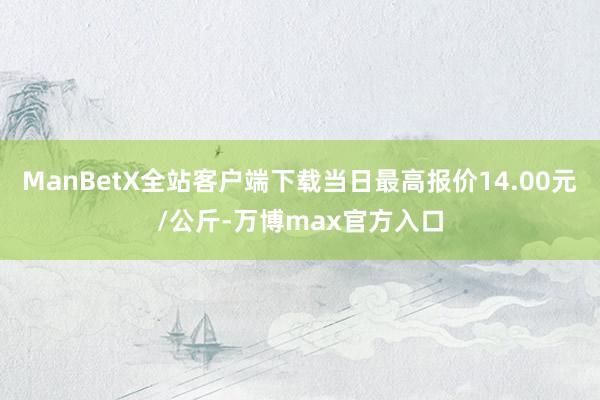 ManBetX全站客户端下载当日最高报价14.00元/公斤-万博max官方入口