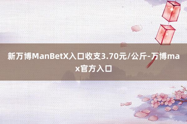 新万博ManBetX入口收支3.70元/公斤-万博max官方入口