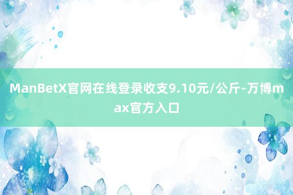 ManBetX官网在线登录收支9.10元/公斤-万博max官方入口
