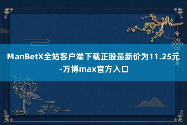ManBetX全站客户端下载正股最新价为11.25元-万博max官方入口