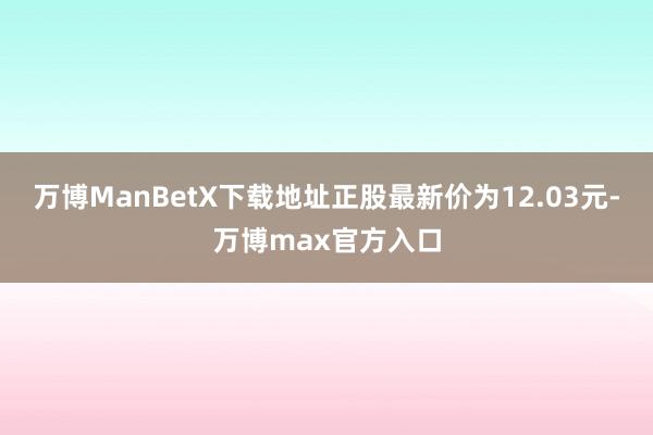 万博ManBetX下载地址正股最新价为12.03元-万博max官方入口