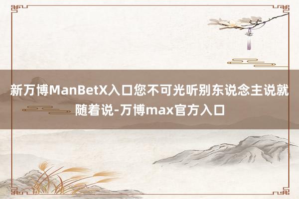 新万博ManBetX入口您不可光听别东说念主说就随着说-万博max官方入口