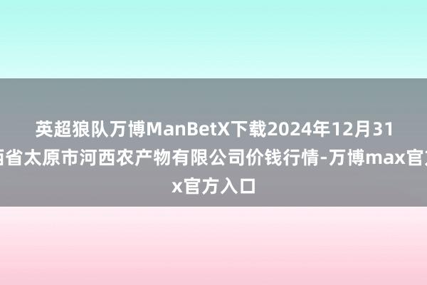 英超狼队万博ManBetX下载2024年12月31日山西省太原市河西农产物有限公司价钱行情-万博max官方入口
