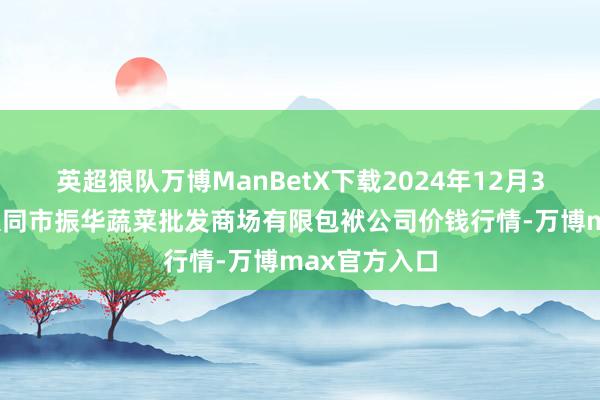 英超狼队万博ManBetX下载2024年12月31日山西省大同市振华蔬菜批发商场有限包袱公司价钱行情-万博max官方入口
