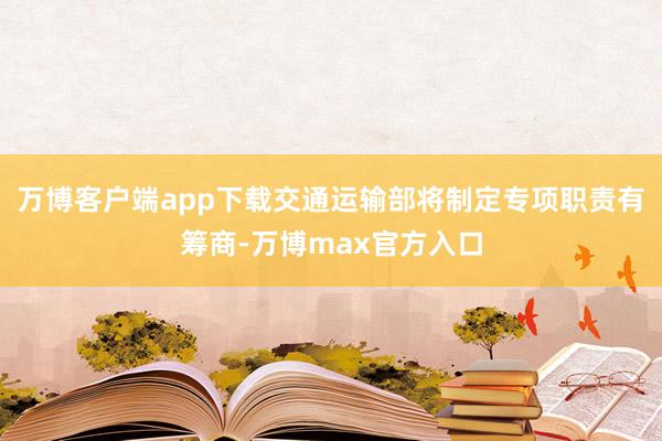 万博客户端app下载交通运输部将制定专项职责有筹商-万博max官方入口