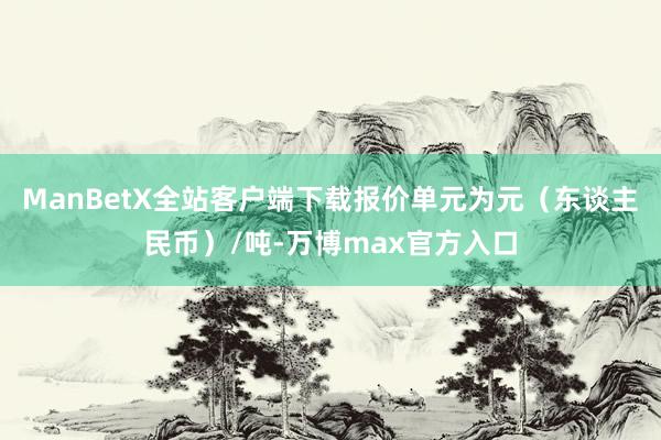 ManBetX全站客户端下载报价单元为元（东谈主民币）/吨-万博max官方入口