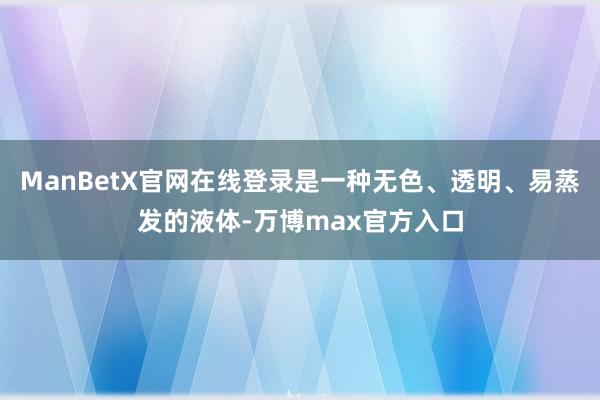 ManBetX官网在线登录是一种无色、透明、易蒸发的液体-万博max官方入口