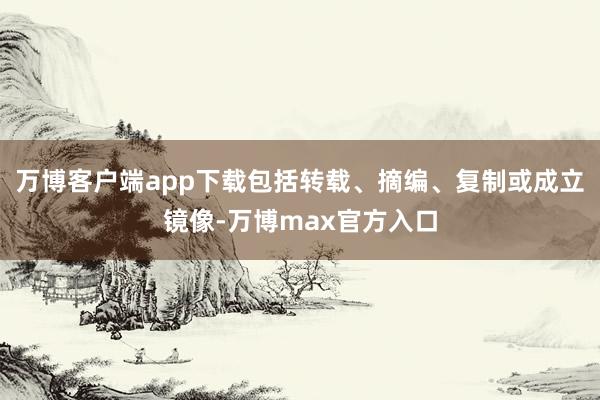 万博客户端app下载包括转载、摘编、复制或成立镜像-万博max官方入口