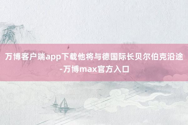 万博客户端app下载他将与德国际长贝尔伯克沿途-万博max官方入口