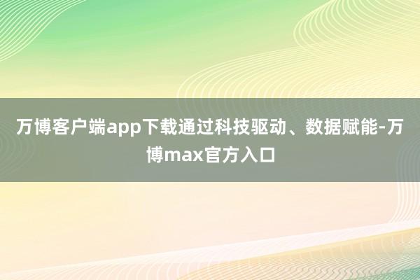 万博客户端app下载通过科技驱动、数据赋能-万博max官方入口