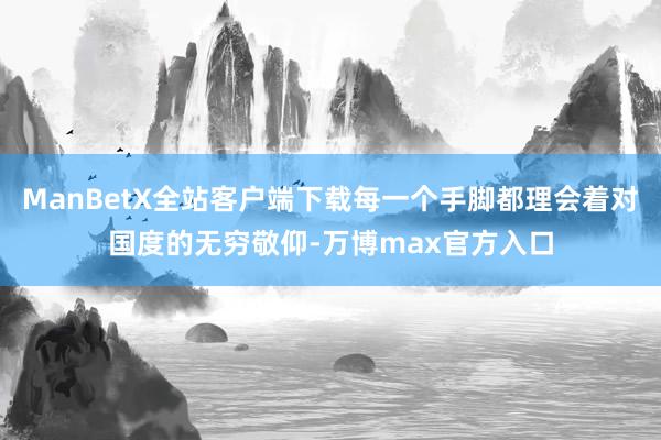 ManBetX全站客户端下载每一个手脚都理会着对国度的无穷敬仰-万博max官方入口