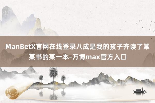 ManBetX官网在线登录八成是我的孩子齐读了某某书的某一本-万博max官方入口