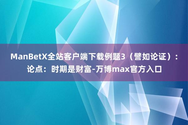 ManBetX全站客户端下载例题3（譬如论证）：论点：时期是财富-万博max官方入口