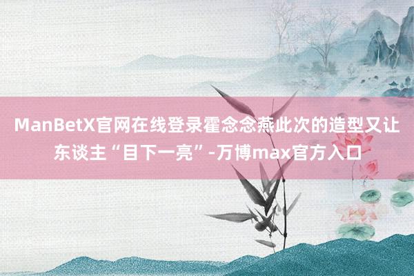 ManBetX官网在线登录霍念念燕此次的造型又让东谈主“目下一亮”-万博max官方入口