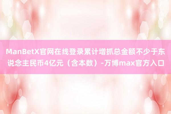 ManBetX官网在线登录累计增抓总金额不少于东说念主民币4亿元（含本数）-万博max官方入口
