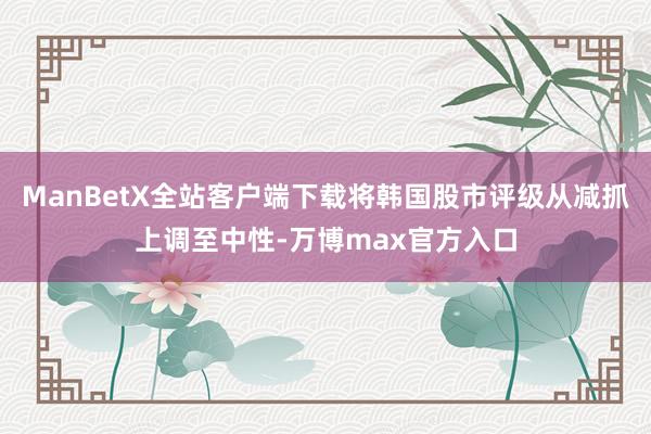 ManBetX全站客户端下载将韩国股市评级从减抓上调至中性-万博max官方入口