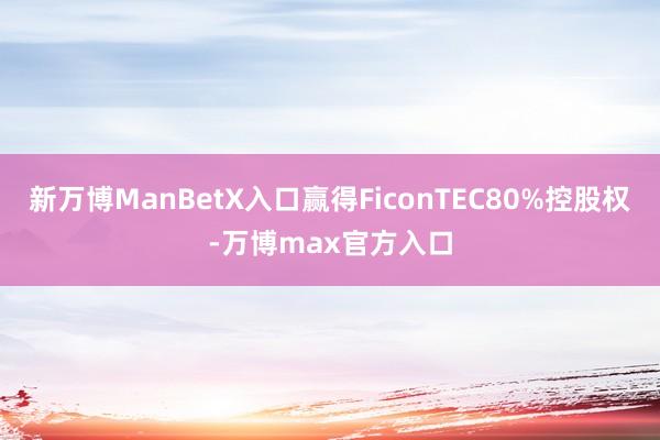 新万博ManBetX入口赢得FiconTEC80%控股权-万博max官方入口