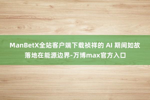 ManBetX全站客户端下载祯祥的 AI 期间如故落地在能源边界-万博max官方入口