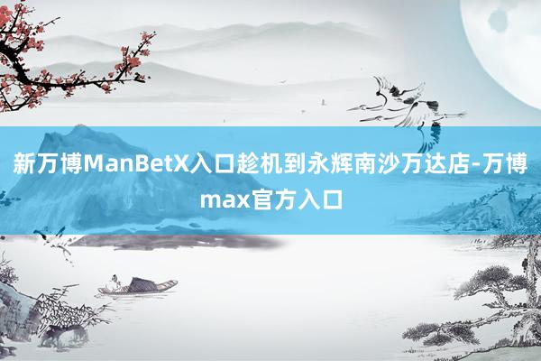 新万博ManBetX入口趁机到永辉南沙万达店-万博max官方入口
