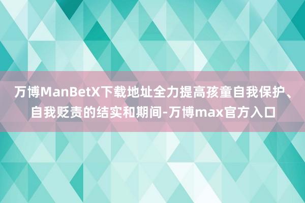 万博ManBetX下载地址全力提高孩童自我保护、自我贬责的结实和期间-万博max官方入口