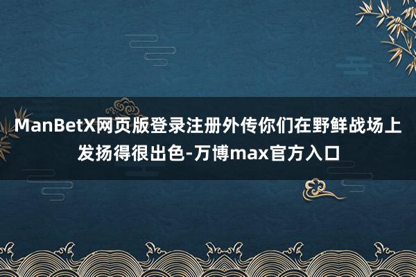 ManBetX网页版登录注册外传你们在野鲜战场上发扬得很出色-万博max官方入口