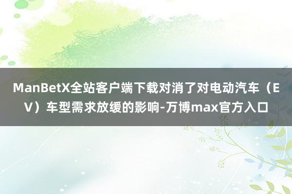 ManBetX全站客户端下载对消了对电动汽车（EV）车型需求放缓的影响-万博max官方入口