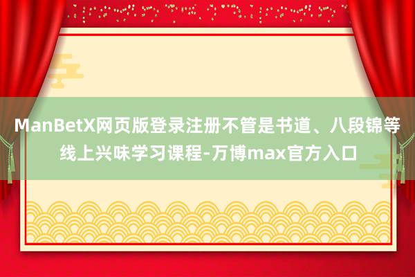ManBetX网页版登录注册不管是书道、八段锦等线上兴味学习课程-万博max官方入口