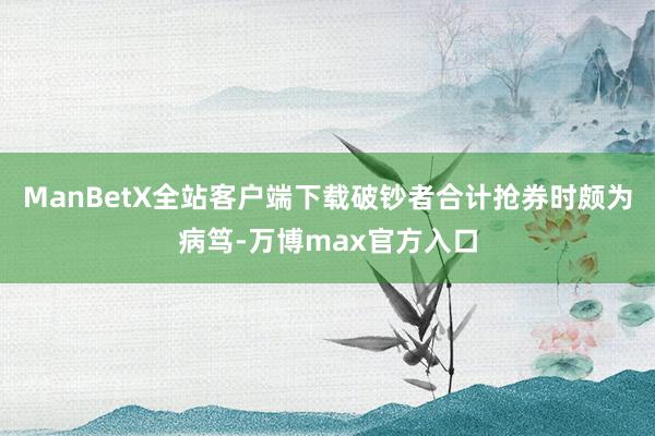 ManBetX全站客户端下载破钞者合计抢券时颇为病笃-万博max官方入口