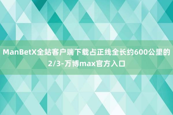 ManBetX全站客户端下载占正线全长约600公里的2/3-万博max官方入口