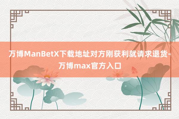 万博ManBetX下载地址对方刚获利就请求退货-万博max官方入口