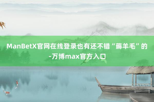 ManBetX官网在线登录　　也有还不错“薅羊毛”的-万博max官方入口