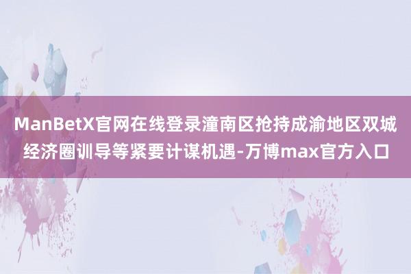 ManBetX官网在线登录潼南区抢持成渝地区双城经济圈训导等紧要计谋机遇-万博max官方入口