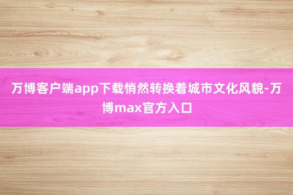 万博客户端app下载悄然转换着城市文化风貌-万博max官方入口