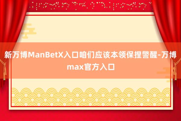 新万博ManBetX入口咱们应该本领保捏警醒-万博max官方入口