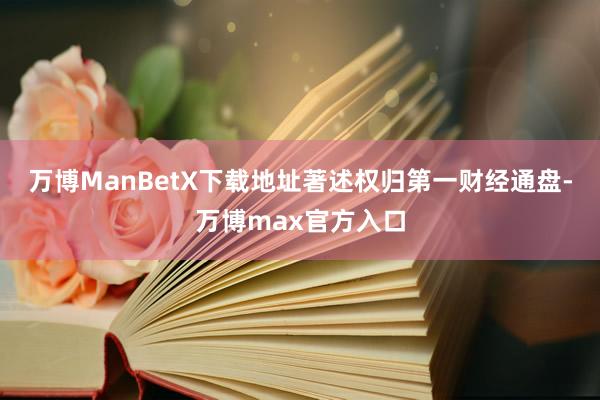 万博ManBetX下载地址著述权归第一财经通盘-万博max官方入口